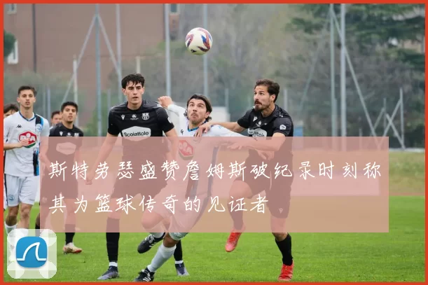 斯特劳瑟盛赞詹姆斯破纪录时刻称其为篮球传奇的见证者