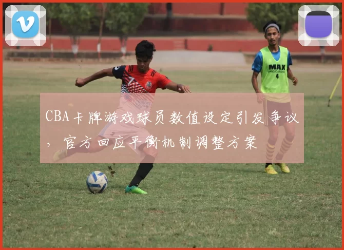CBA卡牌游戏球员数值设定引发争议，官方回应平衡机制调整方案