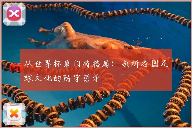 从世界杯看门将格局:剖析各国足球文化的防守哲学