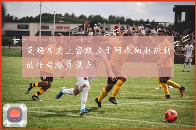 英超历史上曾效力于阿森纳和热刺的传奇球员盘点