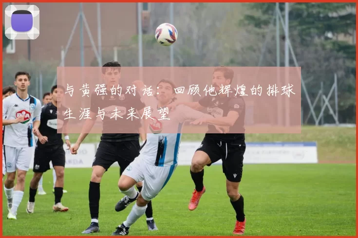 与黄强的对话：回顾他辉煌的排球生涯与未来展望