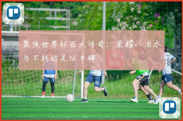 聚焦世界杯百大传奇:荣耀、泪水与不朽的足坛丰碑