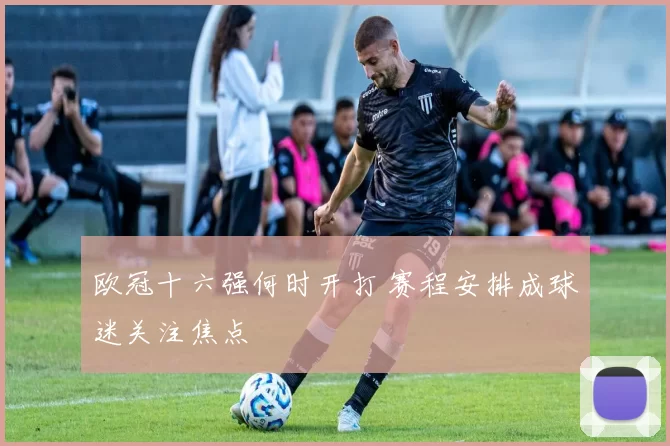 欧冠十六强何时开打 赛程安排成球迷关注焦点
