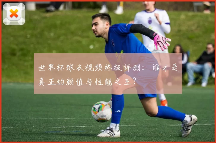 世界杯球衣视频终极评测：谁才是真正的颜值与性能之王？