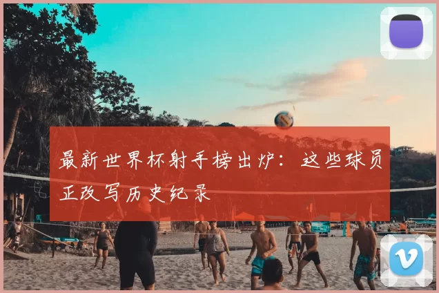 最新世界杯射手榜出炉:这些球员正改写历史纪录