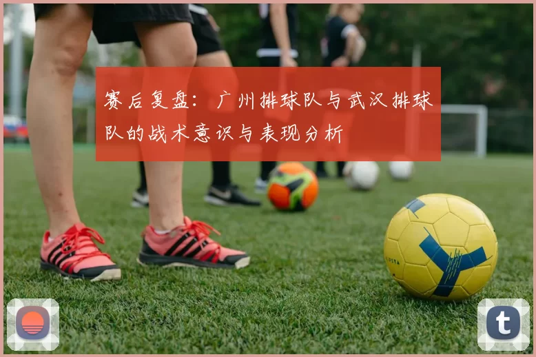 赛后复盘:广州排球队与武汉排球队的战术意识与表现分析