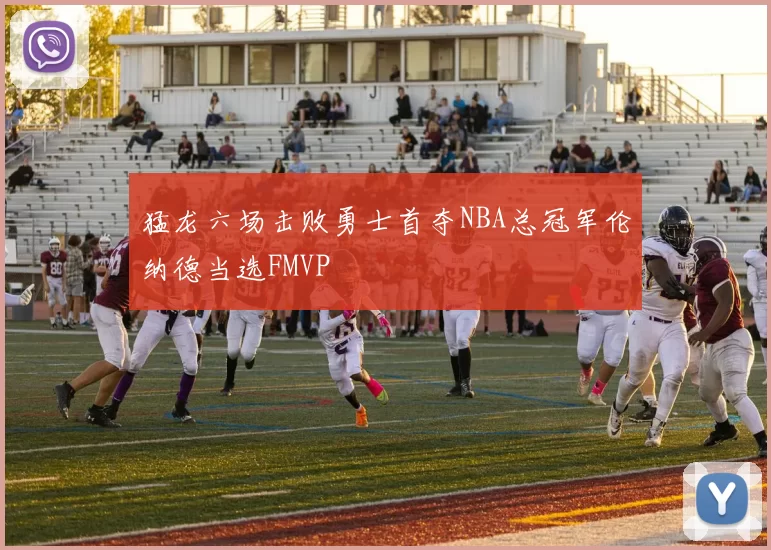 猛龙六场击败勇士首夺NBA总冠军伦纳德当选FMVP