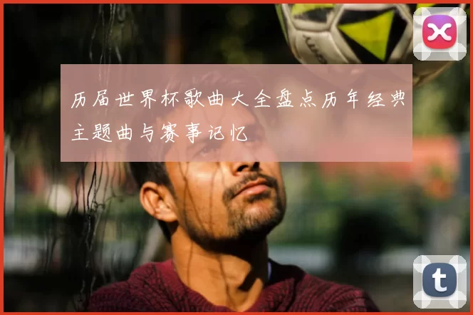 历届世界杯歌曲大全盘点历年经典主题曲与赛事记忆