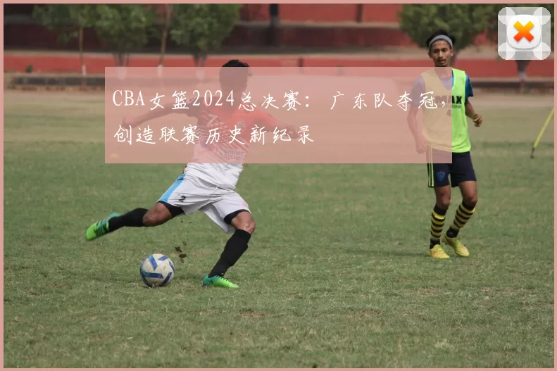 CBA女篮2024总决赛：广东队夺冠，创造联赛历史新纪录