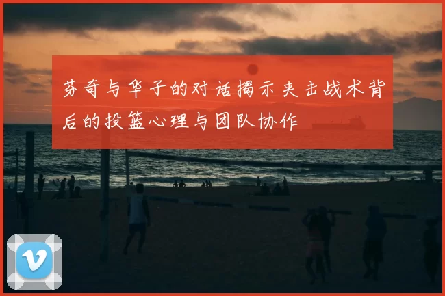 芬奇与华子的对话揭示夹击战术背后的投篮心理与团队协作