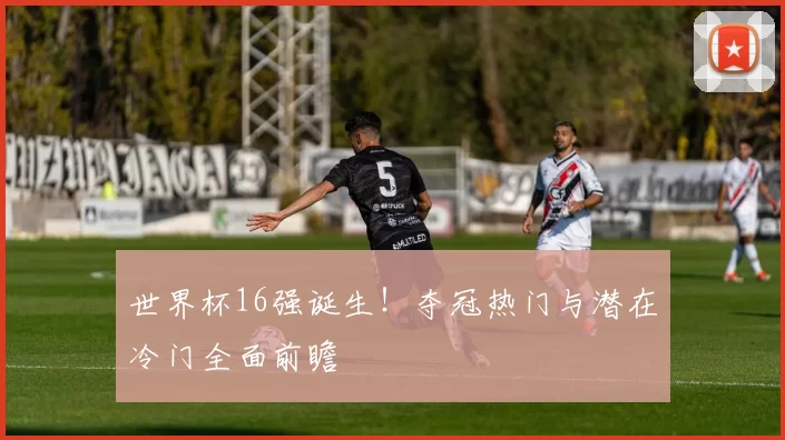 世界杯16强诞生!夺冠热门与潜在冷门全面前瞻