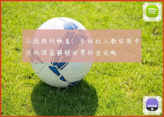 从选购到畅看：专访达人教你用中兴机顶盒解锁世界杯全攻略