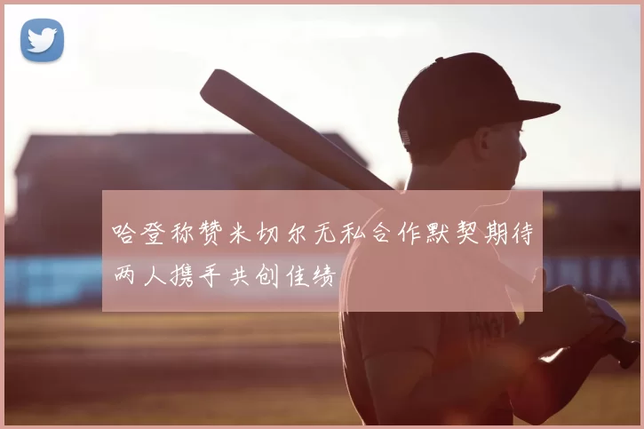 哈登称赞米切尔无私合作默契期待两人携手共创佳绩