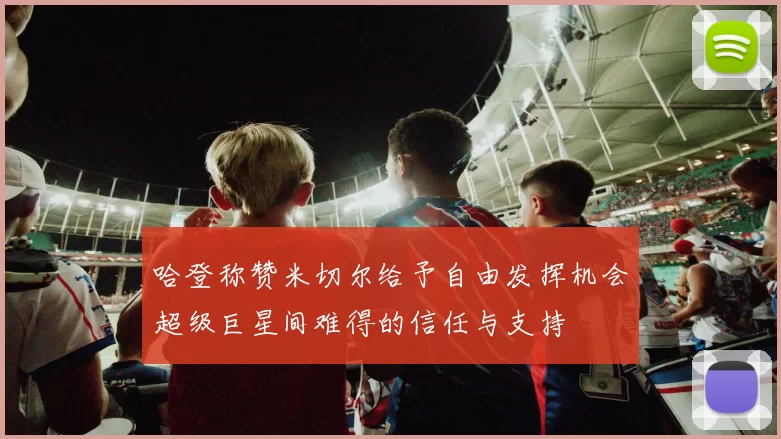 哈登称赞米切尔给予自由发挥机会超级巨星间难得的信任与支持
