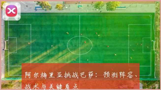 阿尔梅里亚挑战巴萨:预测阵容、战术与关键看点