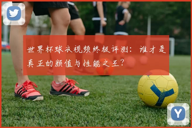 世界杯球衣视频终极评测:谁才是真正的颜值与性能之王?