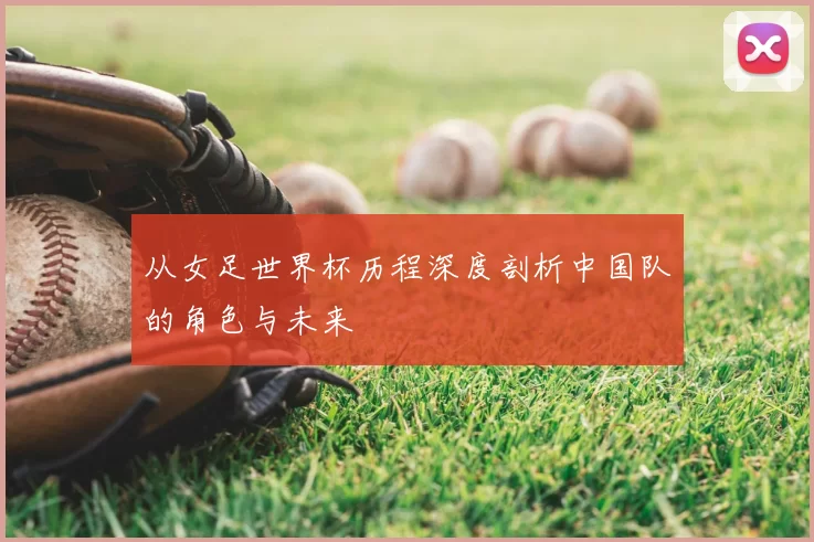 从女足世界杯历程深度剖析中国队的角色与未来