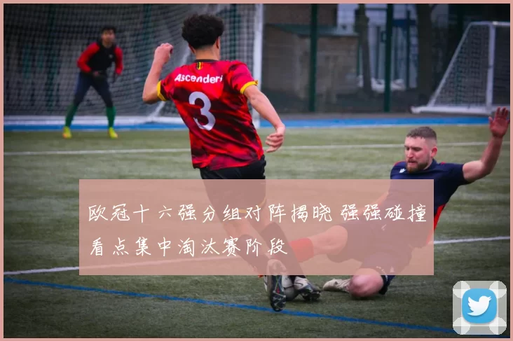 欧冠十六强分组对阵揭晓 强强碰撞看点集中淘汰赛阶段