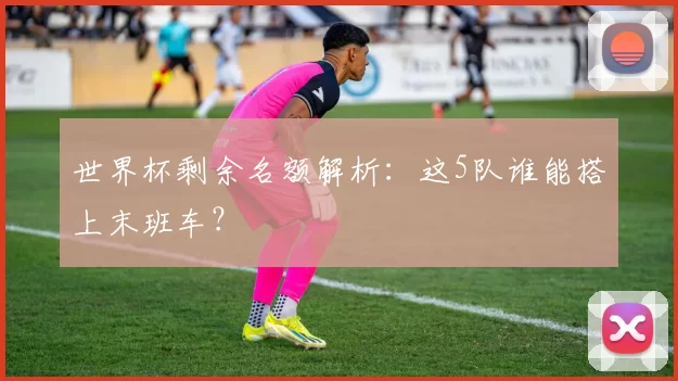 世界杯剩余名额解析：这5队谁能搭上末班车？