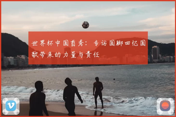 世界杯中国首秀:专访国脚回忆国歌带来的力量与责任