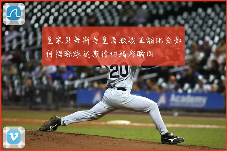 皇家贝蒂斯与皇马激战正酣比分如何揭晓球迷期待的精彩瞬间