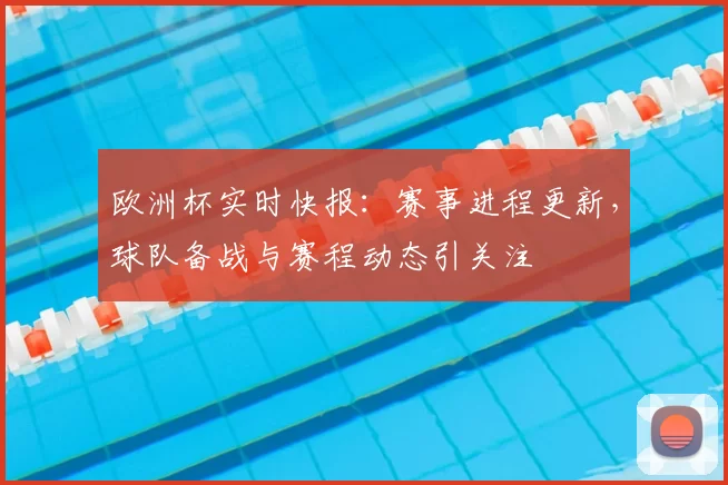 欧洲杯实时快报:赛事进程更新,球队备战与赛程动态引关注