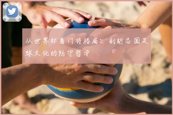 从世界杯看门将格局:剖析各国足球文化的防守哲学