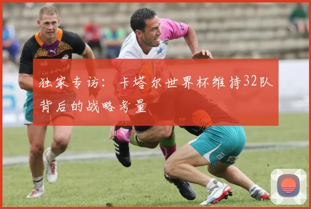 独家专访:卡塔尔世界杯维持32队背后的战略考量