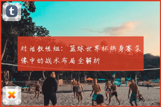 对话教练组：篮球世界杯热身赛录像中的战术布局全解析