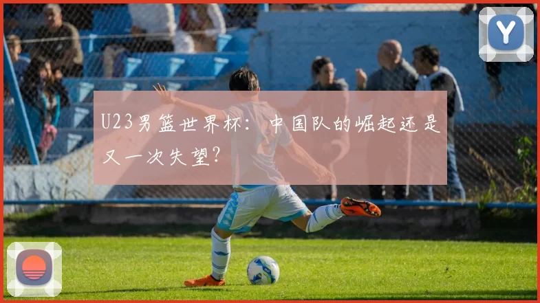 U23男篮世界杯：中国队的崛起还是又一次失望？