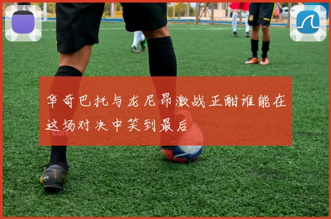 华奇巴托与龙尼昂激战正酣谁能在这场对决中笑到最后