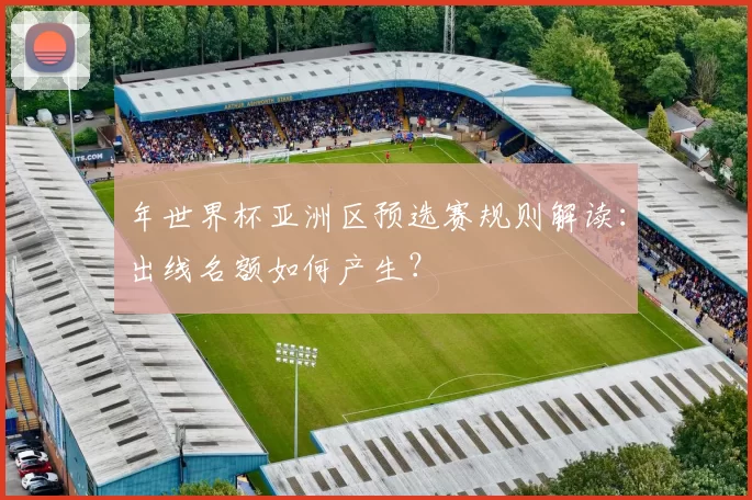 年世界杯亚洲区预选赛规则解读:出线名额如何产生?
