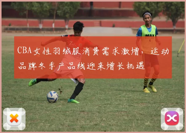 CBA女性羽绒服消费需求激增,运动品牌冬季产品线迎来增长机遇