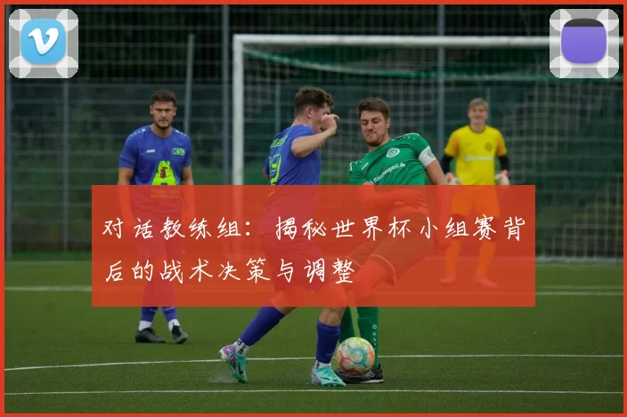 对话教练组：揭秘世界杯小组赛背后的战术决策与调整