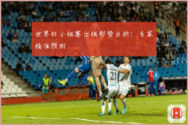 世界杯小组赛出线形势分析：专家精准预测