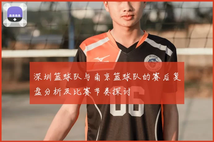深圳篮球队与南京篮球队的赛后复盘分析及比赛节奏探讨