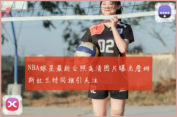 NBA球星最新合照高清图片曝光詹姆斯杜兰特同框引关注