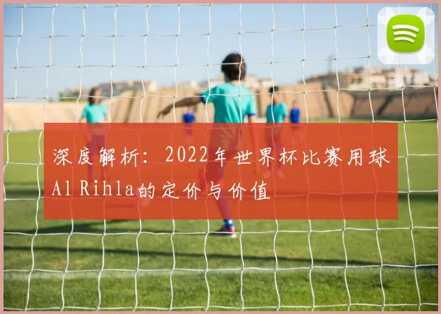 深度解析:2022年世界杯比赛用球Al Rihla的定价与价值