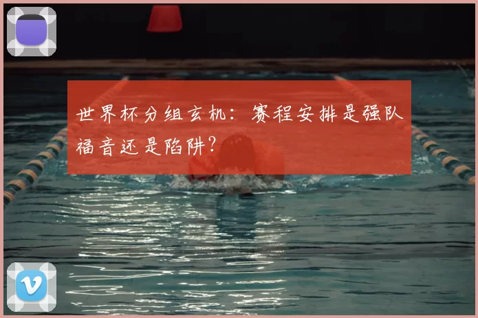 世界杯分组玄机：赛程安排是强队福音还是陷阱？