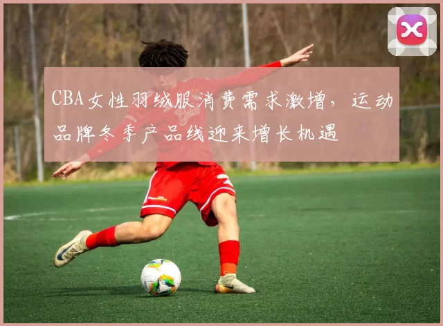 CBA女性羽绒服消费需求激增，运动品牌冬季产品线迎来增长机遇