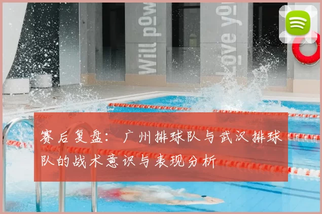 赛后复盘:广州排球队与武汉排球队的战术意识与表现分析