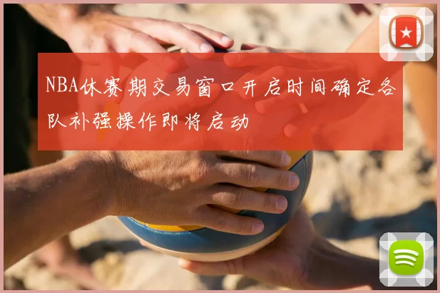 NBA休赛期交易窗口开启时间确定各队补强操作即将启动