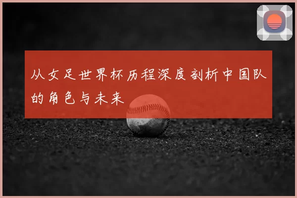 从女足世界杯历程深度剖析中国队的角色与未来