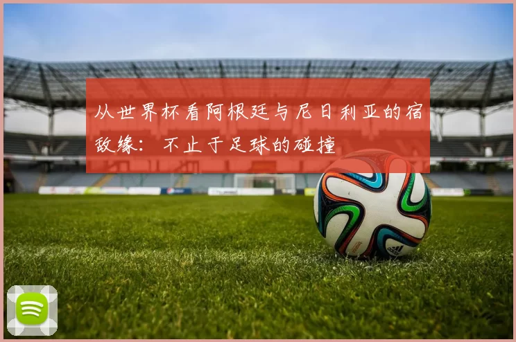 从世界杯看阿根廷与尼日利亚的宿敌缘：不止于足球的碰撞