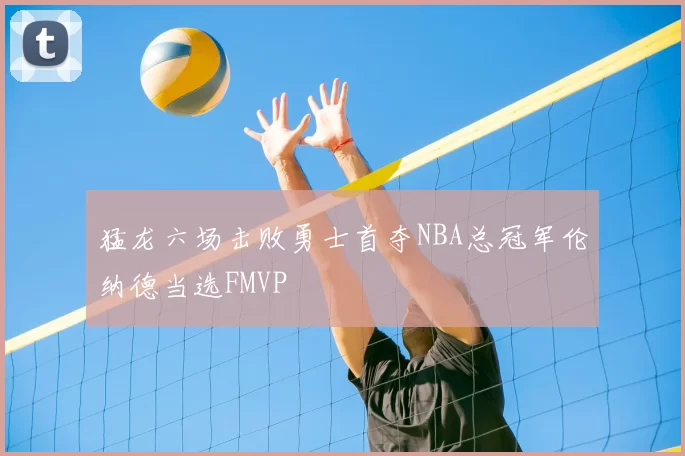 猛龙六场击败勇士首夺NBA总冠军伦纳德当选FMVP
