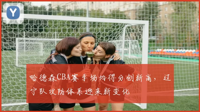 哈德森CBA赛季场均得分创新高,辽宁队攻防体系迎来新变化