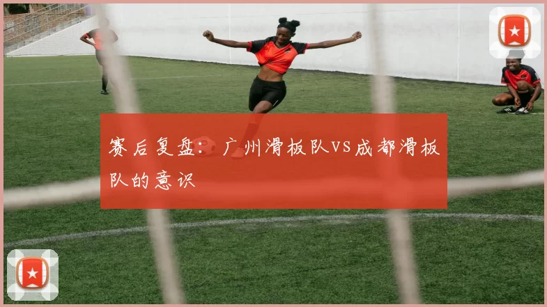 赛后复盘:广州滑板队vs成都滑板队的意识