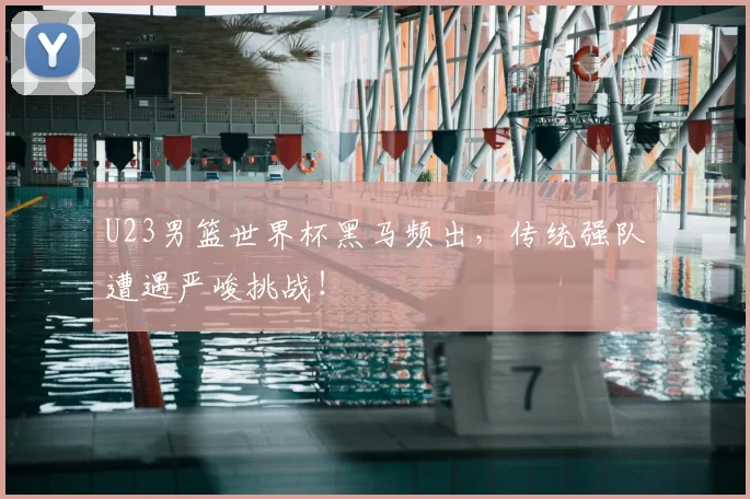 U23男篮世界杯黑马频出，传统强队遭遇严峻挑战！