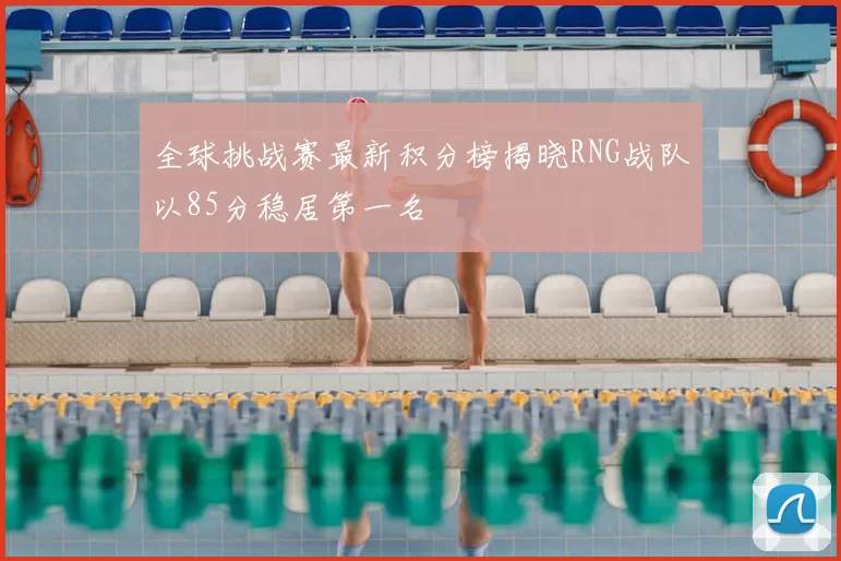 全球挑战赛最新积分榜揭晓RNG战队以85分稳居第一名