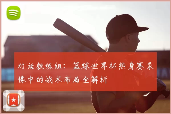 对话教练组:篮球世界杯热身赛录像中的战术布局全解析